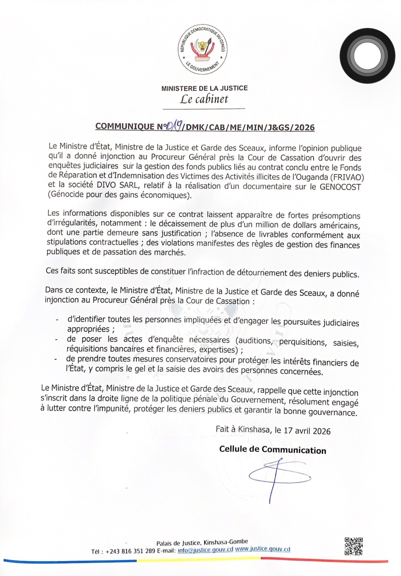 Le Ministère de la Justice de la République Démocratique du Congo (RDC) a annoncé, dans un communiqué officiel daté du 17 avril 2026, l’ouverture d’enquêtes judiciaires sur la gestion de fonds publics liés à un contrat controversé. Cette décision fait suite à des soupçons d’irrégularités impliquant le Fonds de Réparation et d’Indemnisation des Victimes des Activités Illicites de l’Ouganda (FRIVAO) et la société DIVO SARL.Un contrat lié à un documentaire sur le GENOCOST

Le contrat en question concernait la réalisation d’un documentaire sur le GENOCOST (Génocide pour des gains économiques). Cependant, selon les premières informations, plusieurs anomalies ont été relevées dans la gestion financière du projet.

Parmi les faits les plus marquants :

Plus d’un million de dollars auraient été décaissés
Une partie des fonds resterait sans justification
Les livrables ne respecteraient pas les termes contractuels
Des violations des règles de gestion des finances publiques auraient été constatées
Des infractions graves suspectées

Les autorités judiciaires estiment que ces faits pourraient constituer une infraction de détournement de deniers publics. Face à la gravité des accusations, le Ministre de la Justice a donné instruction au Procureur Général près la Cour de Cassation d’agir rapidement.

Mesures judiciaires en cours

Plusieurs actions ont été ordonnées dans le cadre de cette enquête :

Identification de toutes les personnes impliquées
Engagement de poursuites judiciaires
Auditions, perquisitions et saisies
Réquisitions bancaires et expertises financières
Gel et saisie des avoirs des personnes concernées

Ces mesures visent à protéger les intérêts financiers de l’État et à garantir la transparence dans la gestion des fonds publics.

Une volonté affirmée de lutter contre l’impunité

Le Ministère de la Justice rappelle que cette démarche s’inscrit dans la politique gouvernementale de lutte contre la corruption et l’impunité. L’objectif est clair : renforcer la bonne gouvernance et assurer une gestion rigoureuse des ressources publiques en RDC.

Conclusion

Cette affaire pourrait devenir un cas emblématique de la lutte contre la corruption en République Démocratique du Congo. Les résultats de l’enquête seront déterminants pour rétablir la confiance du public et affirmer l’autorité de l’État en matière de justice et de transparence.